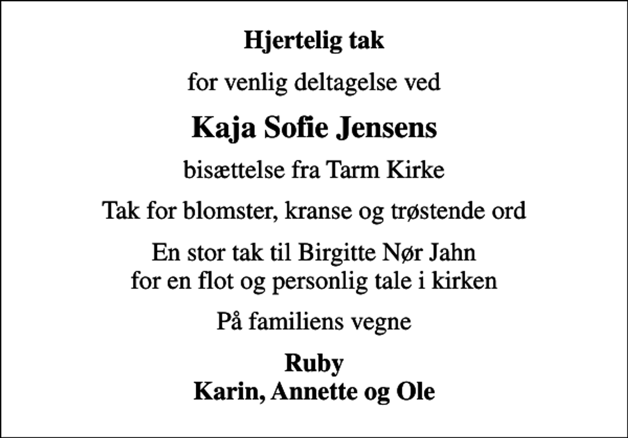 <p>Hjertelig tak<br />for venlig deltagelse ved<br />Kaja Sofie Jensens<br />bisættelse fra Tarm Kirke<br />Tak for blomster, kranse og trøstende ord<br />En stor tak til Birgitte Nør Jahn for en flot og personlig tale i kirken<br />På familiens vegne<br />Ruby Karin, Annette og Ole</p>