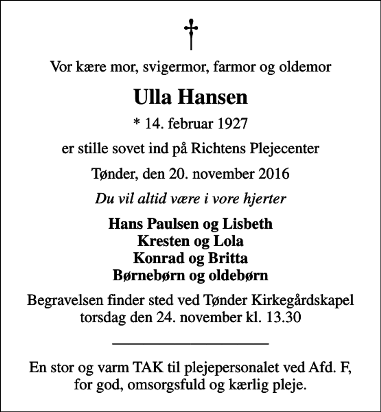 <p>Vor kære mor, svigermor, farmor og oldemor<br />Ulla Hansen<br />* 14. februar 1927<br />er stille sovet ind på Richtens Plejecenter<br />Tønder, den 20. november 2016<br />Du vil altid være i vore hjerter<br />Hans Paulsen og Lisbeth Kresten og Lola Konrad og Britta Børnebørn og oldebørn<br />Begravelsen finder sted ved Tønder Kirkegårdskapel torsdag den 24. november kl. 13.30<br />En stor og varm TAK til plejepersonalet ved Afd. F, for god, omsorgsfuld og kærlig pleje.</p>