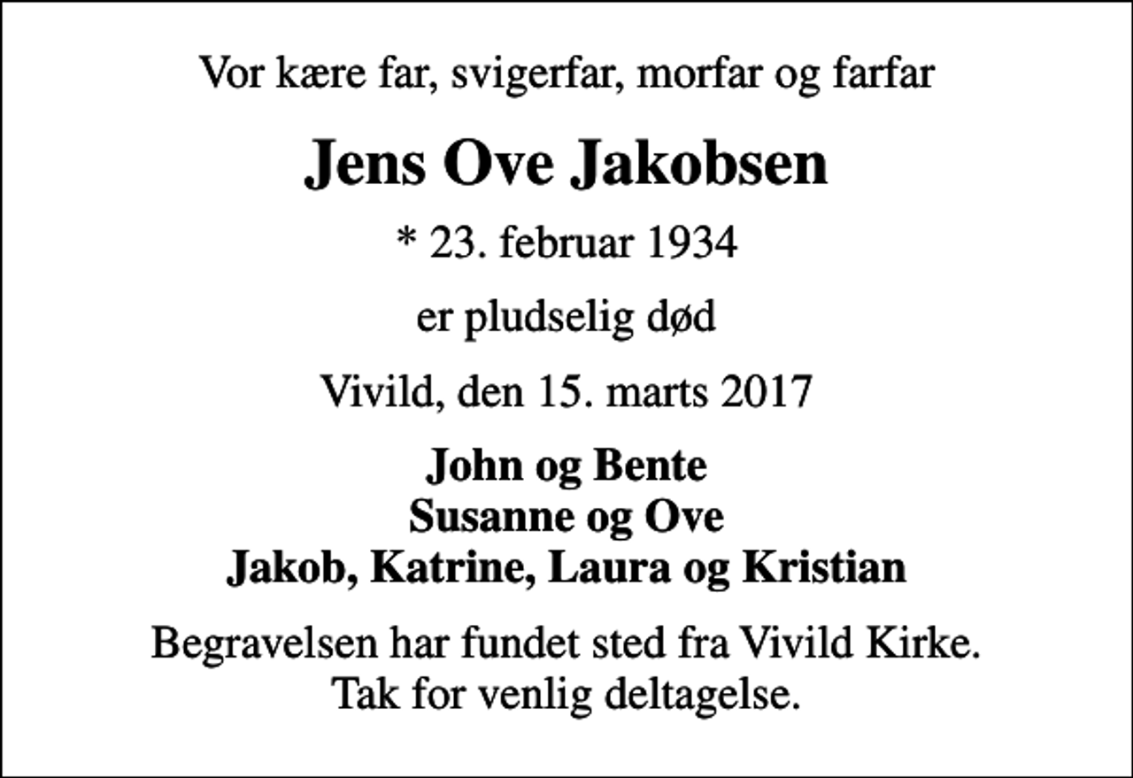 <p>Vor kære far, svigerfar, morfar og farfar<br />Jens Ove Jakobsen<br />* 23. februar 1934<br />er pludselig død<br />Vivild, den 15. marts 2017<br />John og Bente Susanne og Ove Jakob, Katrine, Laura og Kristian<br />Begravelsen har fundet sted fra Vivild Kirke. Tak for venlig deltagelse.</p>