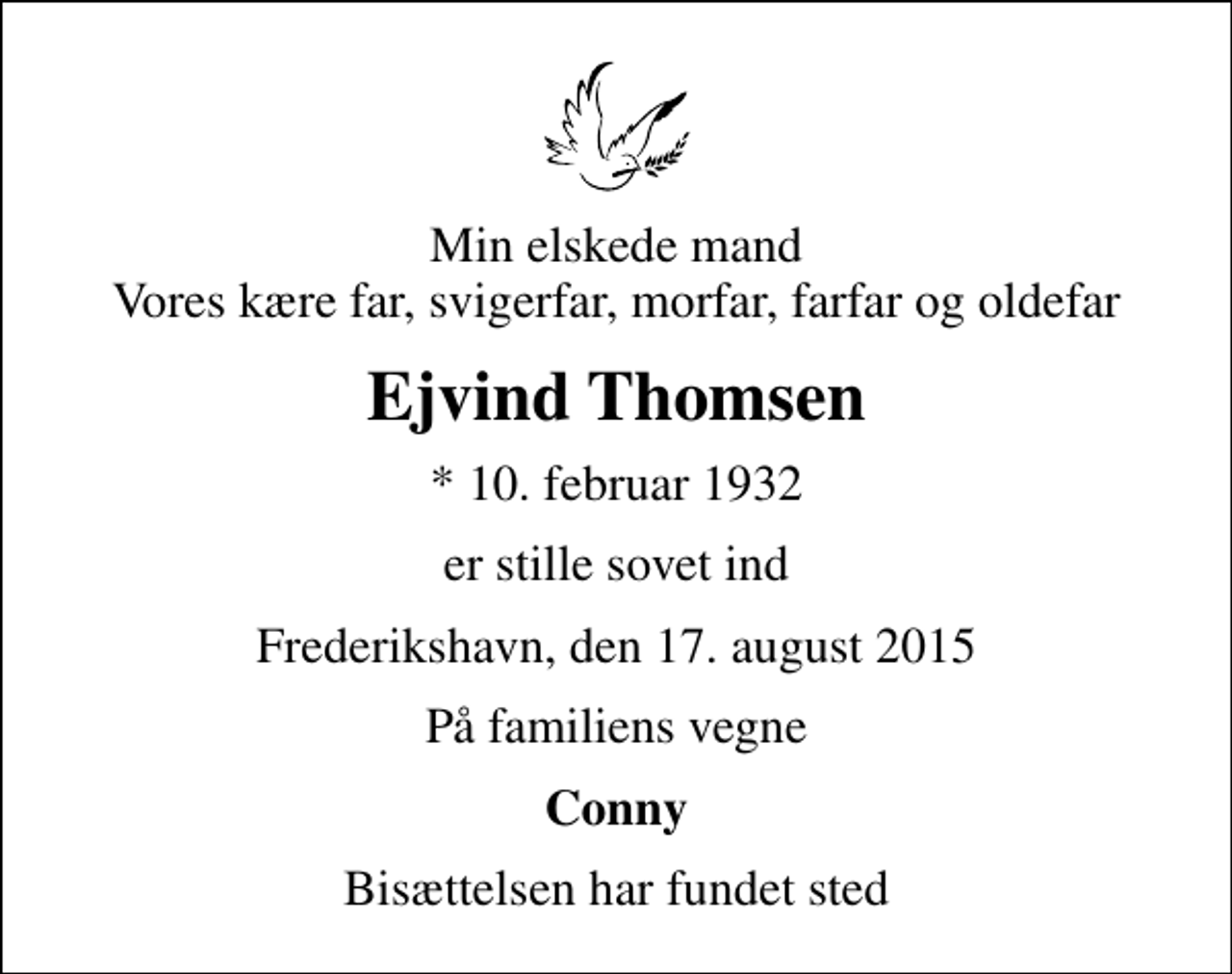 <p>Min elskede mand Vores kære far, svigerfar, morfar, farfar og oldefar<br />Ejvind Thomsen<br />* 10. februar 1932<br />er stille sovet ind<br />Frederikshavn, den 17. august 2015<br />På familiens vegne<br />Conny<br />Bisættelsen har fundet sted</p>