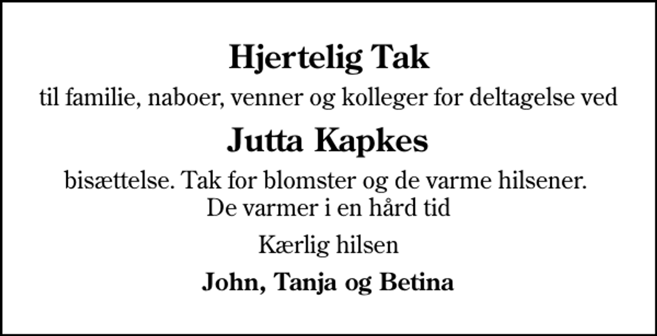 <p>Hjertelig Tak<br />til familie, naboer, venner og kolleger for deltagelse ved<br />Jutta Kapkes<br />bisættelse. Tak for blomster og de varme hilsener. De varmer i en hård tid<br />Kærlig hilsen<br />John, Tanja og Betina</p>
