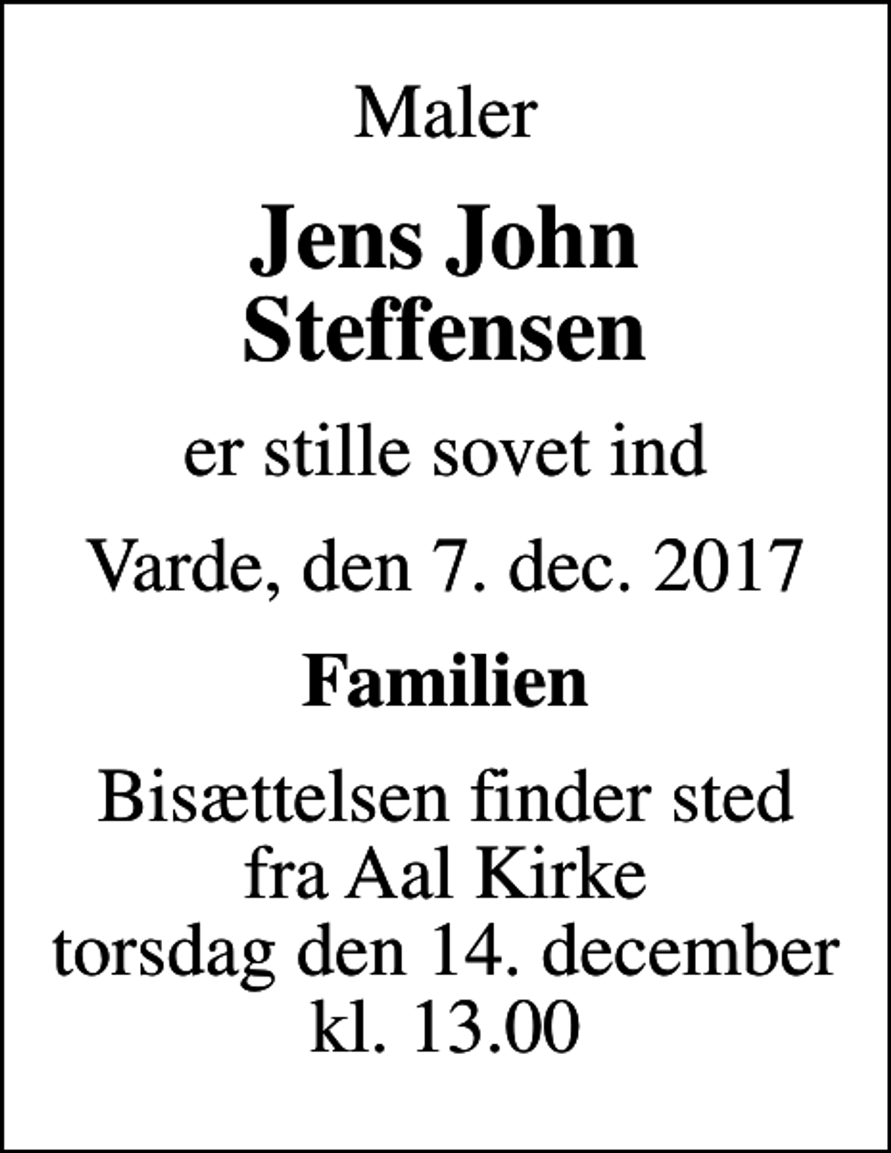 <p>Maler<br />Jens John Steffensen<br />er stille sovet ind<br />Varde, den 7. dec. 2017<br />Familien<br />Bisættelsen finder sted fra Aal Kirke torsdag den 14. december kl. 13.00</p>