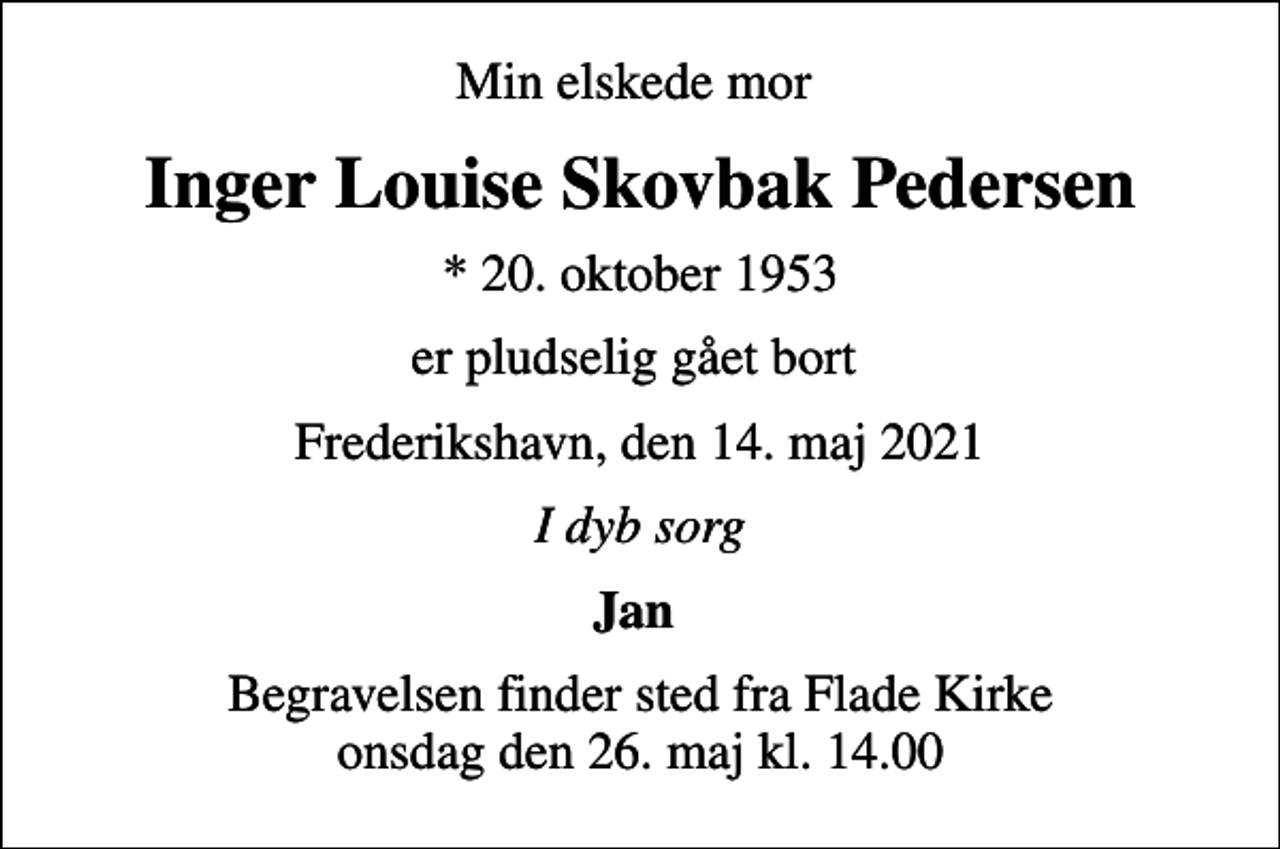 <p>Min elskede mor<br />Inger Louise Skovbak Pedersen<br />* 20. oktober 1953<br />er pludselig gået bort<br />Frederikshavn, den 14. maj 2021<br />I dyb sorg<br />Jan<br />Begravelsen finder sted fra Flade Kirke onsdag den 26. maj kl. 14.00</p>