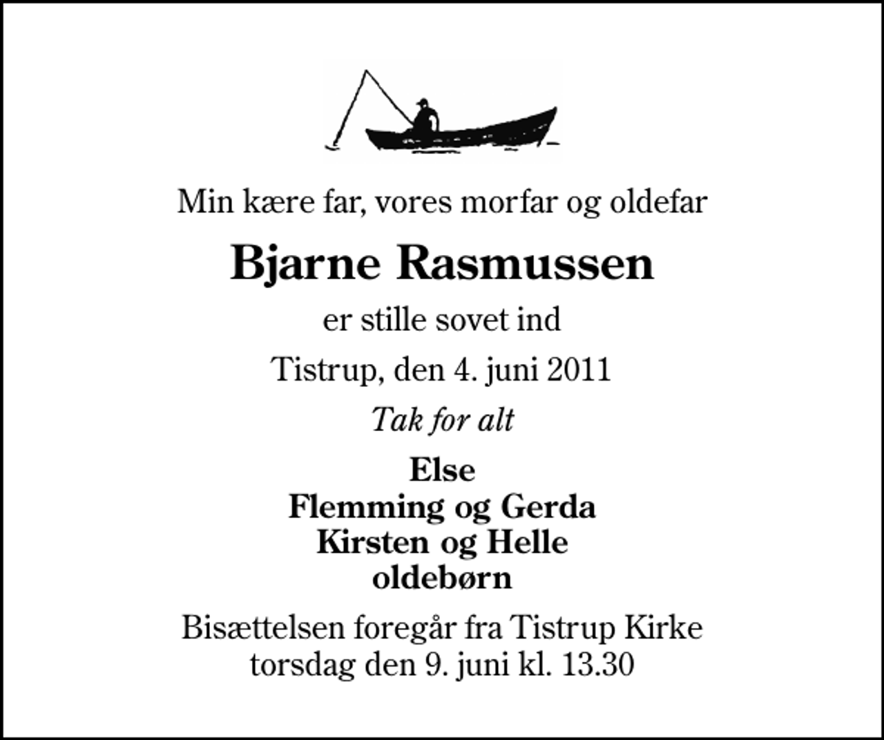 <p>Min kære far, vores morfar og oldefar<br />Bjarne Rasmussen<br />er stille sovet ind<br />Tistrup, den 4. juni 2011<br />Tak for alt<br />Else Flemming og Gerda Kirsten og Helle oldebørn<br />Bisættelsen foregår fra Tistrup Kirke torsdag den 9. juni kl. 13.30</p>