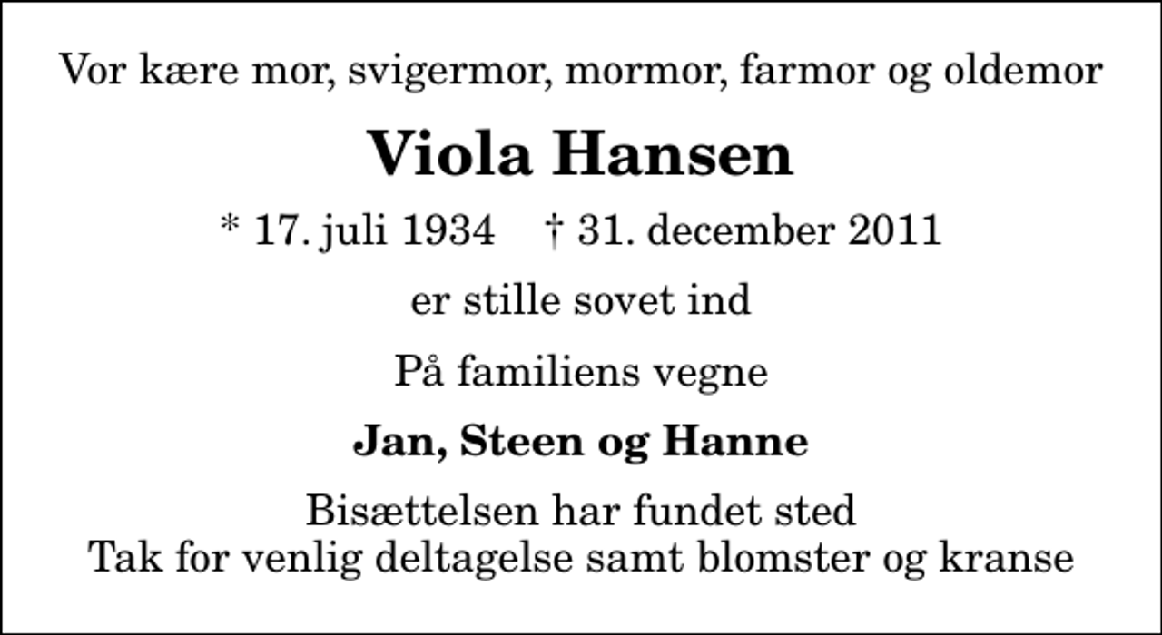 <p>Vor kære mor, svigermor, mormor, farmor og oldemor<br />Viola Hansen<br />* 17. juli 1934 ✝ 31. december 2011<br />er stille sovet ind<br />På familiens vegne<br />Jan, Steen og Hanne<br />Bisættelsen har fundet sted Tak for venlig deltagelse samt blomster og kranse</p>