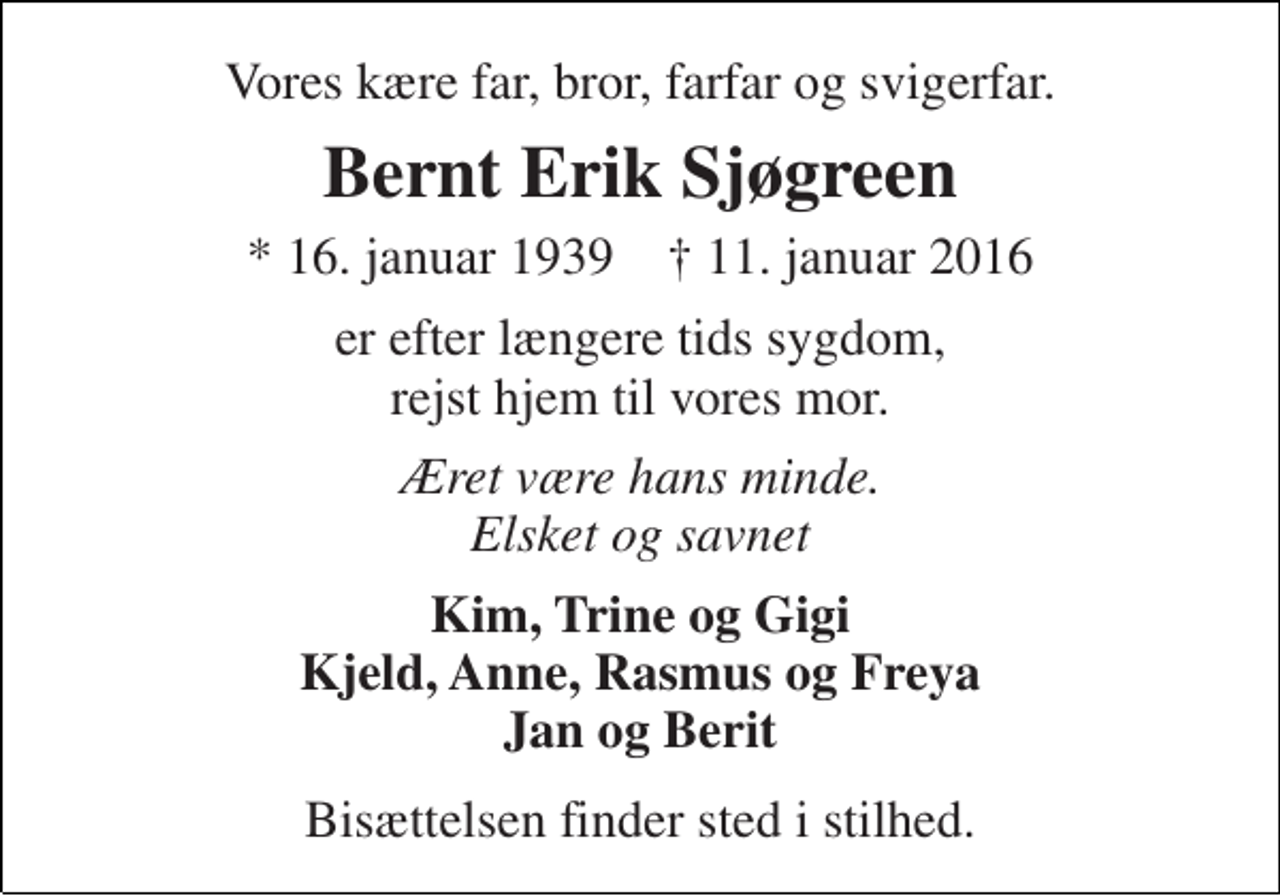 <p>Vores kære far, bror, farfar og svigerfar.<br />Bernt Erik Sjøgreen<br />* 16. januar 1939 † 11. januar 2016<br />er efter længere tids sygdom, rejst hjem til vores mor.<br />Æret være hans minde. Elsket og savnet<br />Kim, Trine og Gigi Kjeld, Anne, Rasmus og Freya Jan og Berit<br />Bisættelsen finder sted i stilhed.</p>