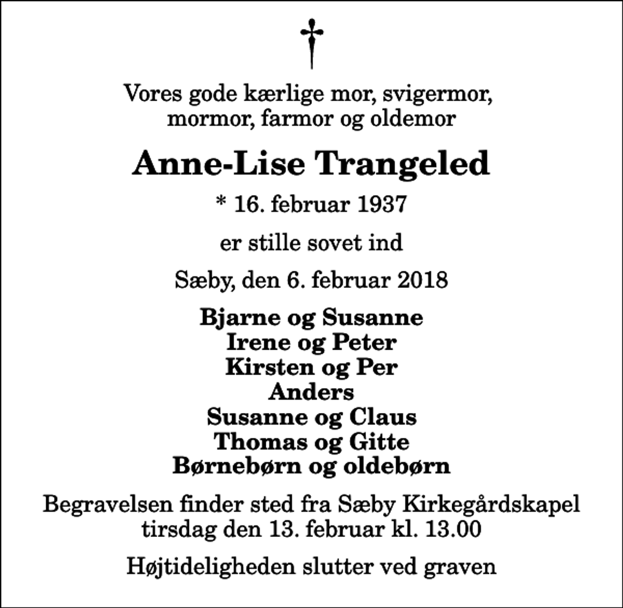 <p>Vores gode kærlige mor, svigermor, mormor, farmor og oldemor<br />Anne-Lise Trangeled<br />* 16. februar 1937<br />er stille sovet ind<br />Sæby, den 6. februar 2018<br />Bjarne og Susanne Irene og Peter Kirsten og Per Anders Susanne og Claus Thomas og Gitte Børnebørn og oldebørn<br />Begravelsen finder sted fra Sæby Kirkegårdskapel tirsdag den 13. februar kl. 13.00 Højtideligheden slutter ved graven</p>
