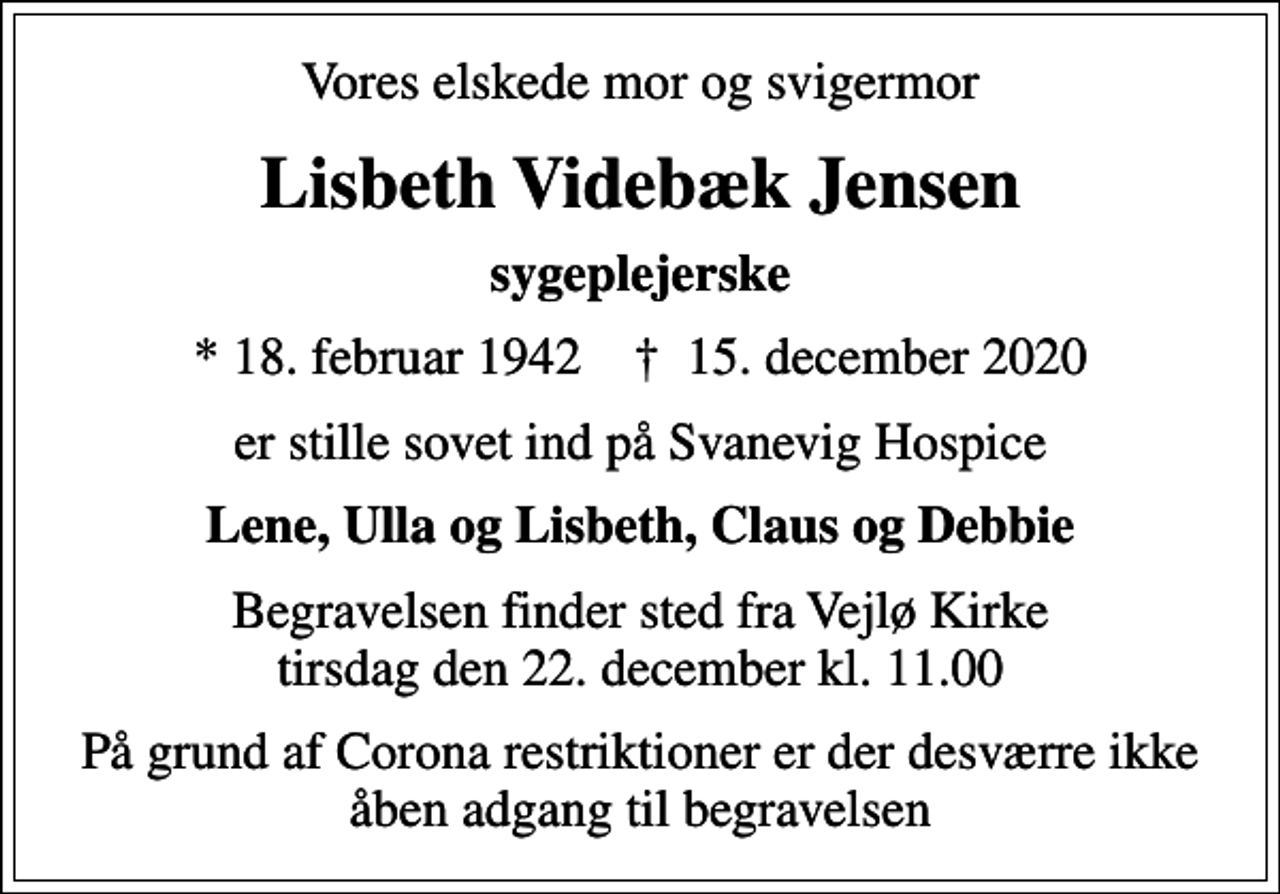<p>Vores elskede mor og svigermor<br />Lisbeth Videbæk Jensen<br />sygeplejerske<br />* 18. februar 1942 ✝ 15. december 2020<br />er stille sovet ind på Svanevig Hospice<br />Lene, Ulla og Lisbeth, Claus og Debbie<br />Begravelsen finder sted fra Vejlø Kirke tirsdag den 22. december kl. 11.00<br />På grund af Corona restriktioner er der desværre ikke åben adgang til begravelsen</p>