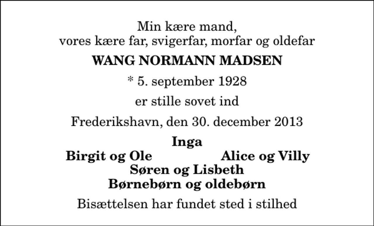 <p>Min kære mand, vores kære far, svigerfar, morfar og oldefar<br />Wang Normann Madsen<br />* 5. september 1928<br />er stille sovet ind<br />Frederikshavn, den 30. december 2013<br />Inga<br />Birgit og Ole<br />Alice og Villy<br />Bisættelsen har fundet sted i stilhed</p>