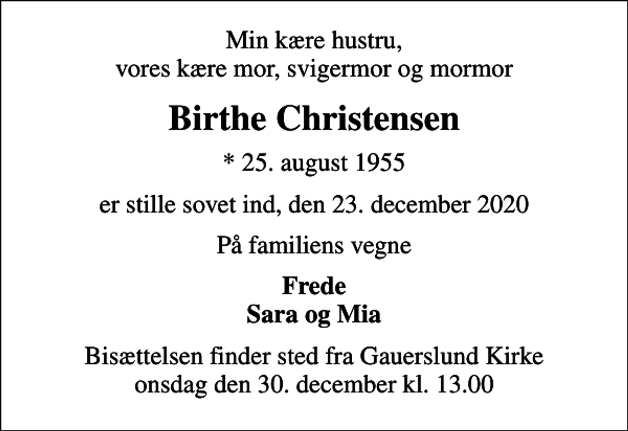 <p>Min kære hustru, vores kære mor, svigermor og mormor<br />Birthe Christensen<br />* 25. august 1955<br />er stille sovet ind, den 23. december 2020<br />På familiens vegne<br />Frede Sara og Mia<br />Bisættelsen finder sted fra Gauerslund Kirke onsdag den 30. december kl. 13.00</p>