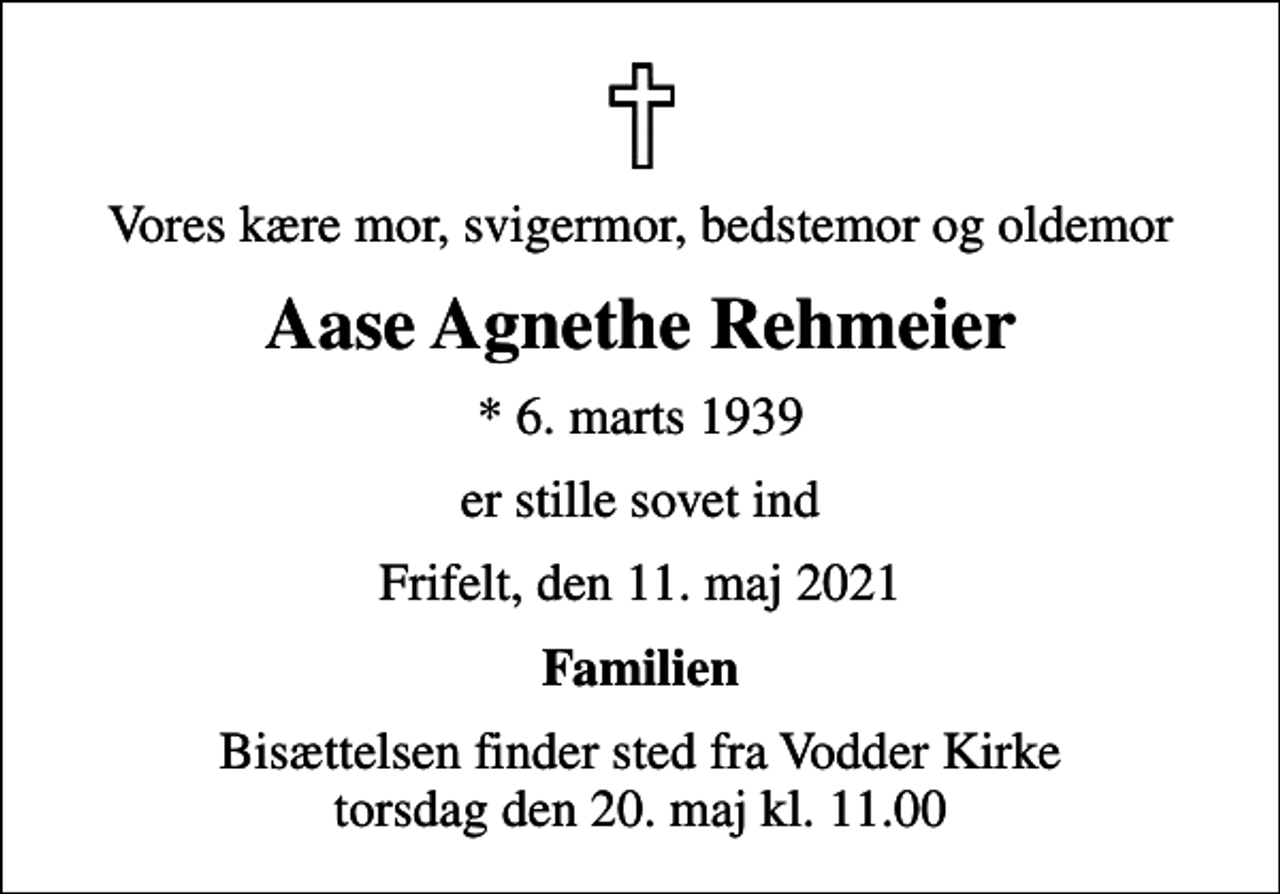 <p>Vores kære mor, svigermor, bedstemor og oldemor<br />Aase Agnethe Rehmeier<br />* 6. marts 1939<br />er stille sovet ind<br />Frifelt, den 11. maj 2021<br />Familien<br />Bisættelsen finder sted fra Vodder Kirke torsdag den 20. maj kl. 11.00</p>