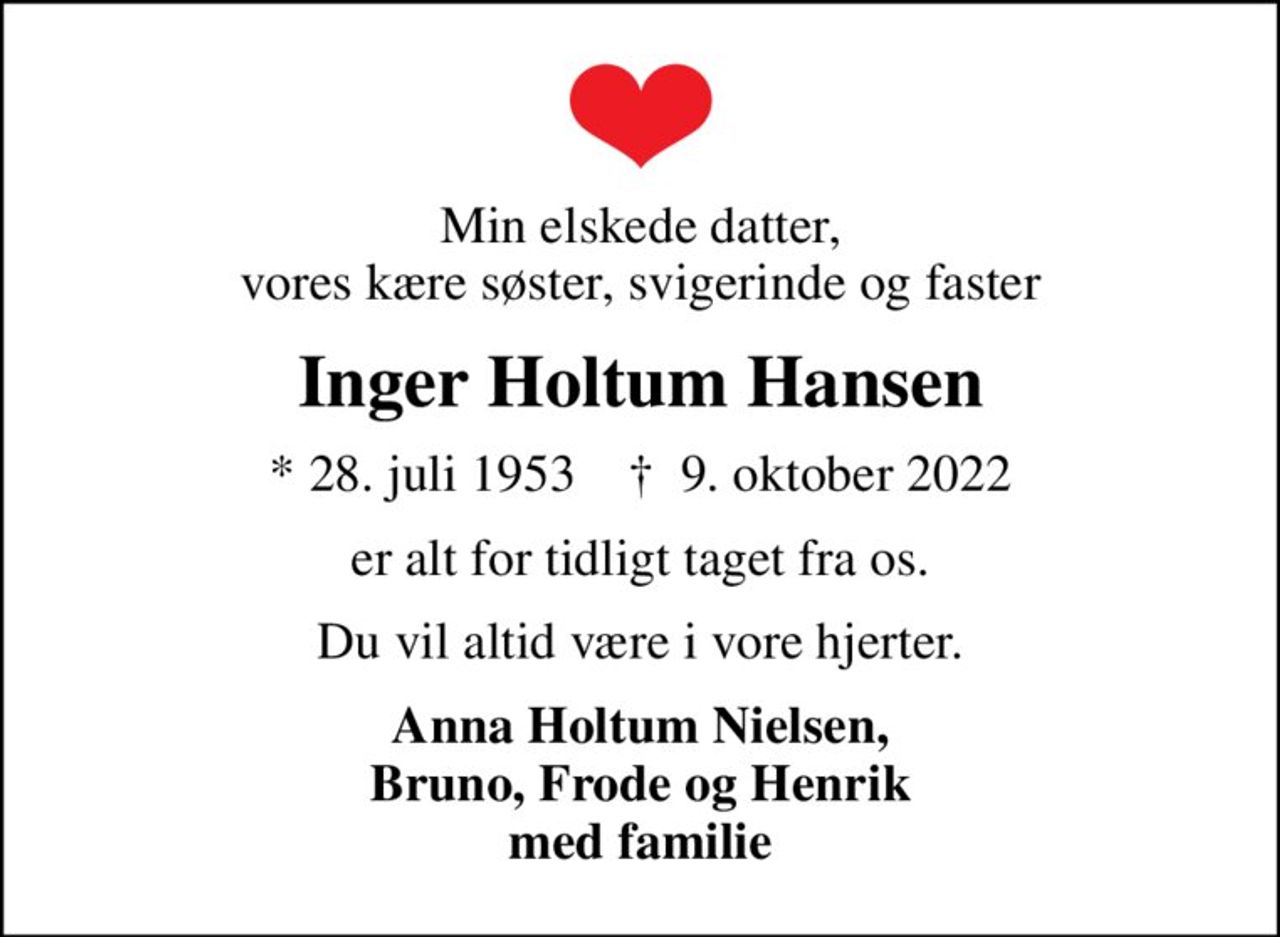 Min elskede datter, vores kære søster, svigerinde og faster
Inger Holtum Hansen
* 28. juli 1953    ✝ 9. oktober 2022
er alt for tidligt taget fra os.
Du vil altid være i vore hjerter.
Anna Holtum Nielsen, Bruno, Frode og Henrik med familie