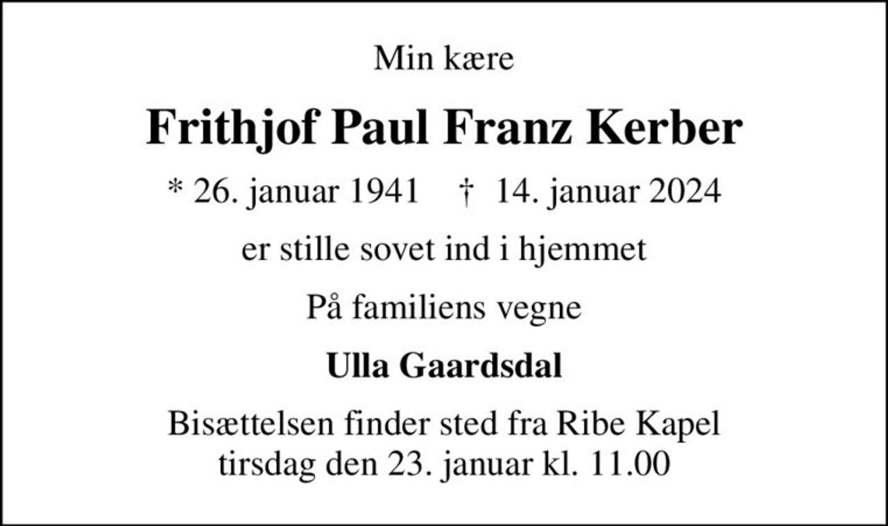 Min kære
Frithjof Paul Franz Kerber
* 26. januar 1941    ✝ 14. januar 2024
er stille sovet ind i hjemmet
På familiens vegne
Ulla Gaardsdal
Bisættelsen finder sted fra Ribe Kapel  tirsdag den 23. januar kl. 11.00