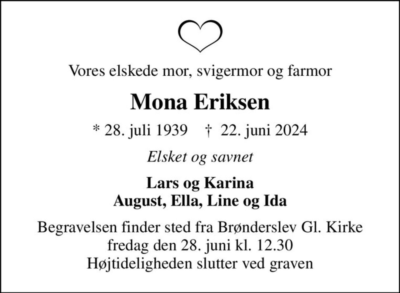 Vores elskede mor, svigermor og farmor
Mona Eriksen
* 28. juli 1939    ✝ 22. juni 2024
Elsket og savnet
Lars og Karina August, Ella, Line og Ida
Begravelsen finder sted fra Brønderslev Gl. Kirke  fredag den 28. juni kl. 12.30  Højtideligheden slutter ved graven