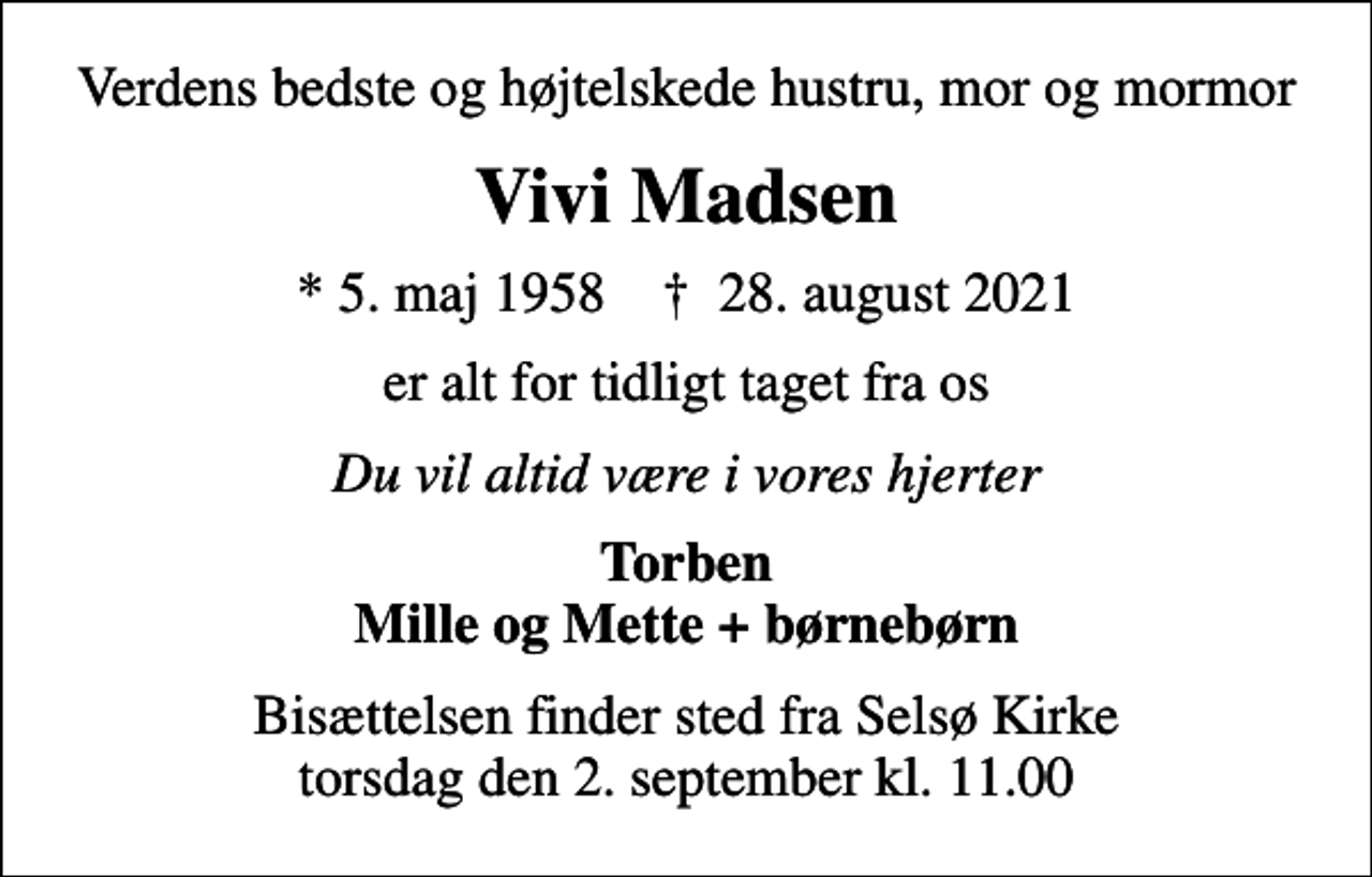 <p>Verdens bedste og højtelskede hustru, mor og mormor<br />Vivi Madsen<br />* 5. maj 1958 ✝ 28. august 2021<br />er alt for tidligt taget fra os<br />Du vil altid være i vores hjerter<br />Torben Mille og Mette + børnebørn<br />Bisættelsen finder sted fra Selsø Kirke torsdag den 2. september kl. 11.00</p>