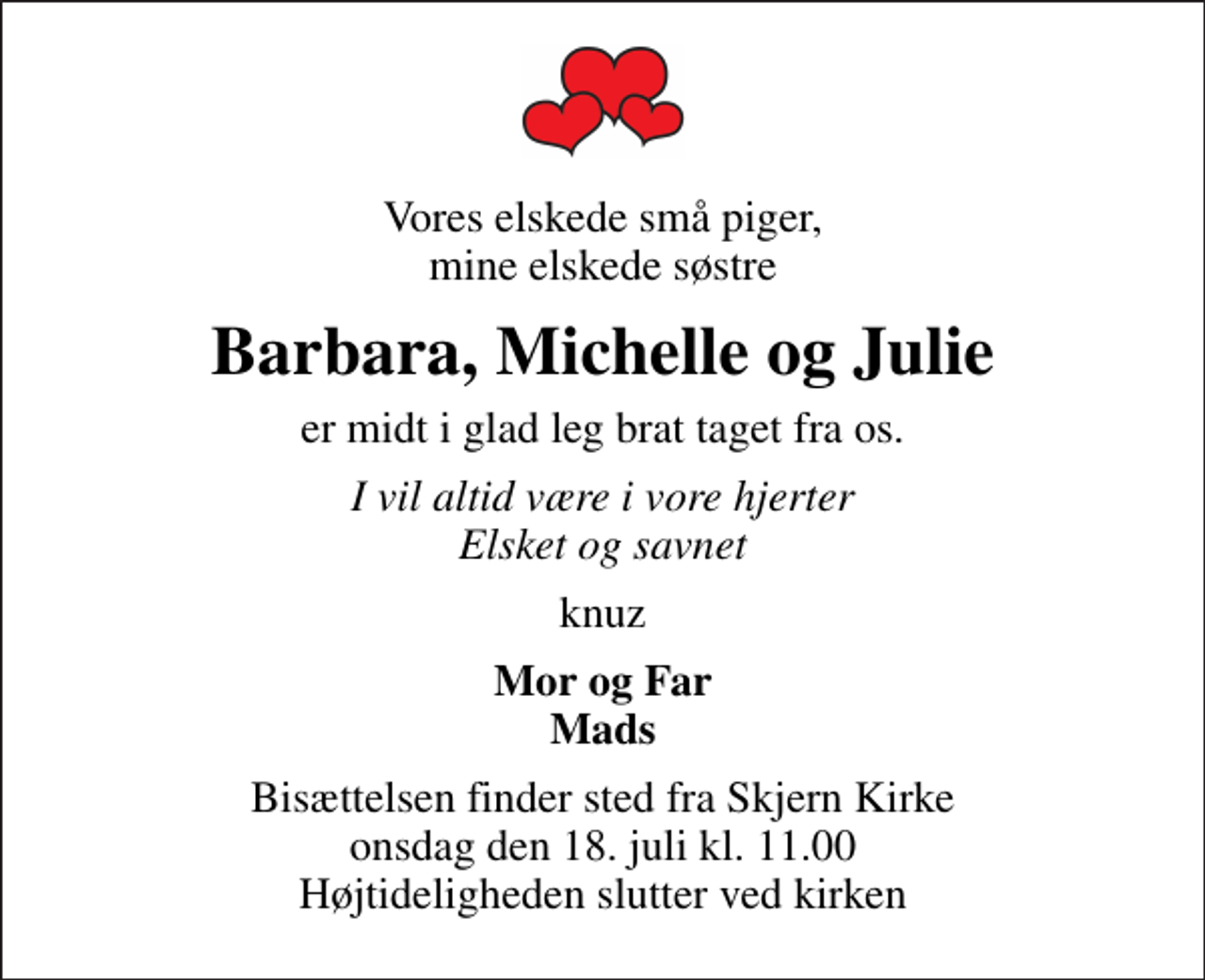 <p>Vores elskede små piger, mine elskede søstre<br />Barbara, Michelle og Julie<br />er midt i glad leg brat taget fra os.<br />I vil altid være i vore hjerter Elsket og savnet<br />knuz<br />Mor og Far Mads<br />Bisættelsen finder sted fra Skjern Kirke onsdag den 18. juli kl. 11.00 Højtideligheden slutter ved kirken</p>
