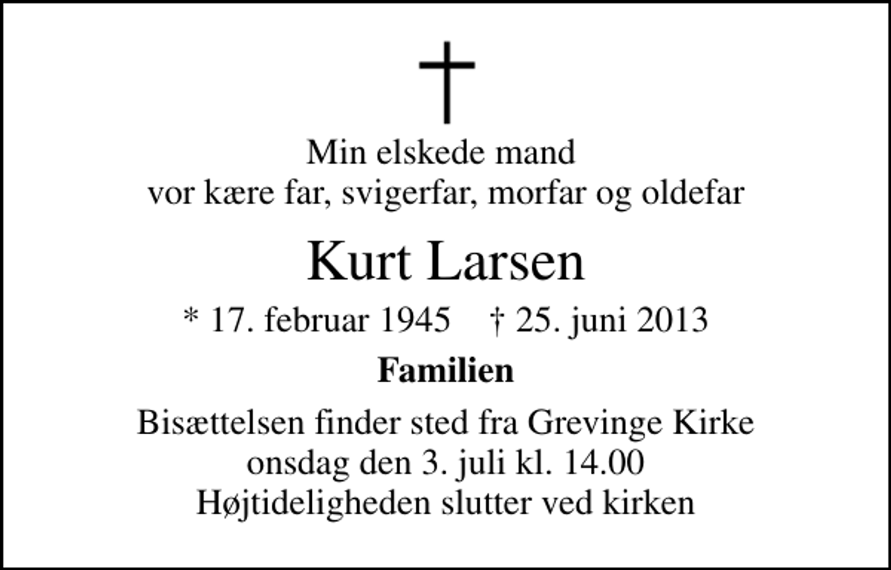 <p>Min elskede mand vor kære far, svigerfar, morfar og oldefar<br />Kurt Larsen<br />* 17. februar 1945 ✝ 25. juni 2013<br />Familien<br />Bisættelsen finder sted fra Grevinge Kirke onsdag den 3. juli kl. 14.00 Højtideligheden slutter ved kirken</p>