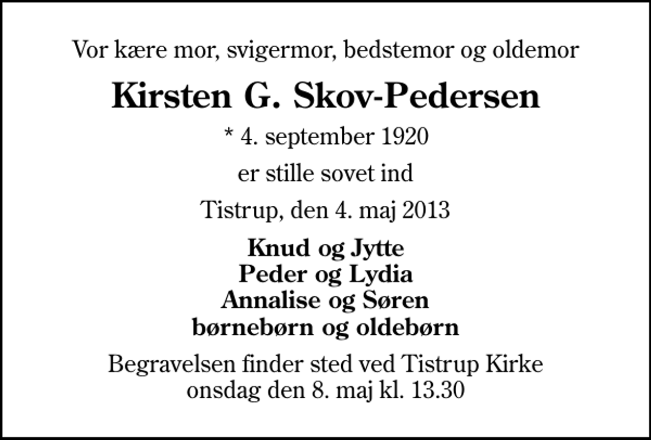 <p>Vor kære mor, svigermor, bedstemor og oldemor<br />Kirsten G. Skov-Pedersen<br />* 4. september 1920<br />er stille sovet ind<br />Tistrup, den 4. maj 2013<br />Knud og Jytte Peder og Lydia Annalise og Søren børnebørn og oldebørn<br />Begravelsen finder sted ved Tistrup Kirke onsdag den 8. maj kl. 13.30</p>
