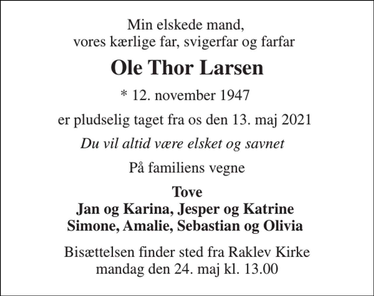 <p>Min elskede mand, vores kærlige far, svigerfar og farfar<br />Ole Thor Larsen<br />*​ 12. november 1947​<br />er pludselig taget fra os den 13. maj 2021<br />Du vil altid være elsket og savnet<br />På familiens vegne<br />Tove Jan og Karina, Jesper og Katrine Simone, Amalie, Sebastian og Olivia<br />Bisættelsen​ finder sted fra Raklev Kirke​ mandag den 24. maj​ kl. 13.00</p>