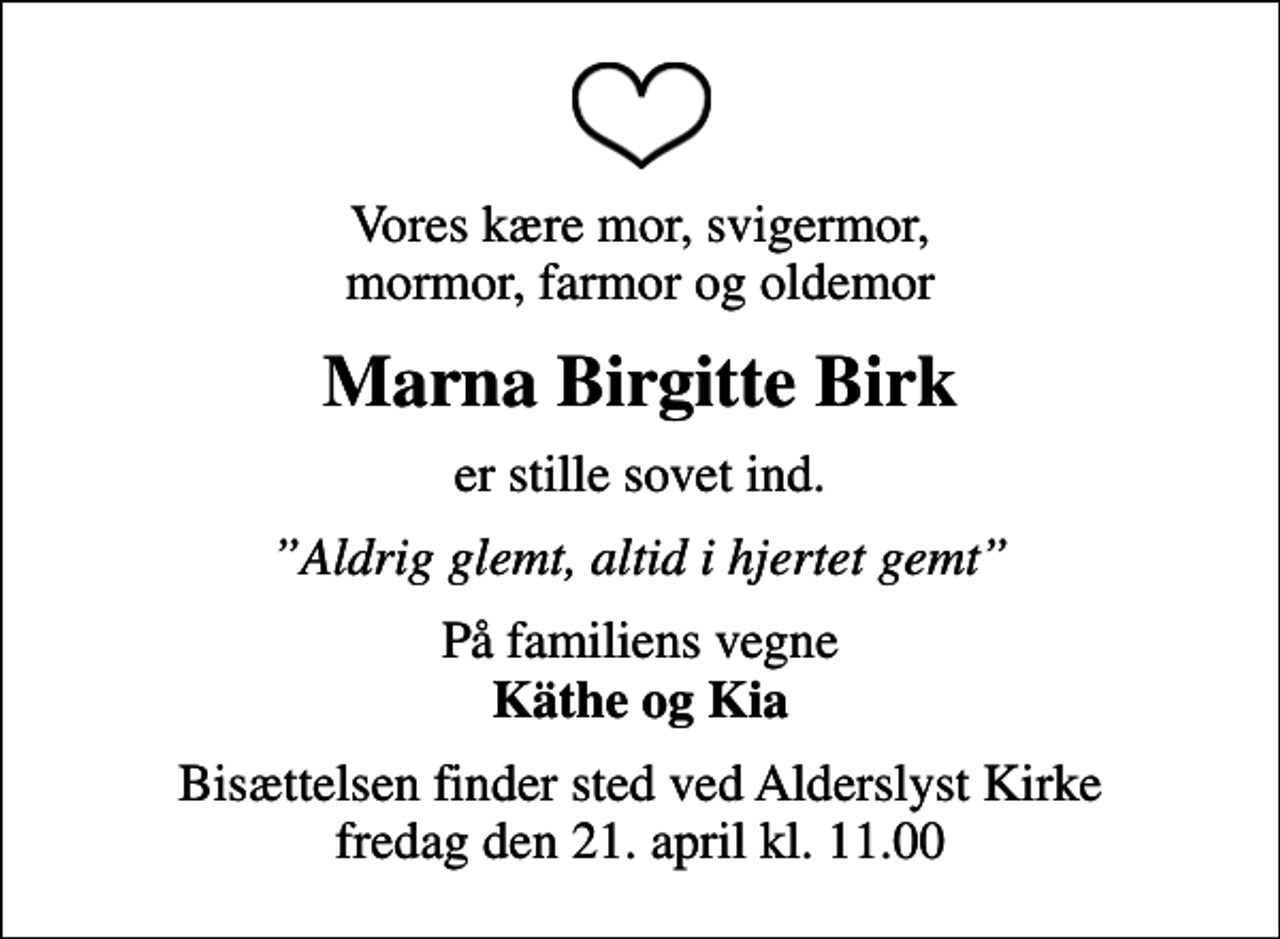 <p>Vores kære mor, svigermor, mormor, farmor og oldemor<br />Marna Birgitte Birk<br />er stille sovet ind.<br />Aldrig glemt, altid i hjertet gemt<br />På familiens vegne <em>Käthe og Kia<br />Bisættelsen finder sted ved Alderslyst Kirke fredag den 21. april kl. 11.00</em></p>