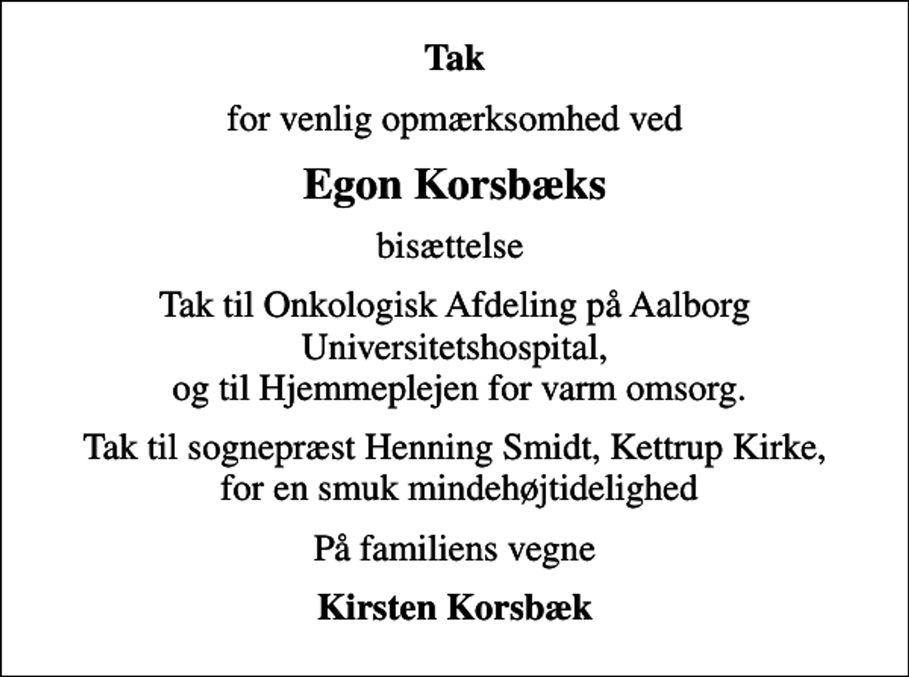 <p>Tak<br />for venlig opmærksomhed ved<br />Egon Korsbæks<br />bisættelse<br />Tak til Onkologisk Afdeling på Aalborg Universitetshospital, og til Hjemmeplejen for varm omsorg.<br />Tak til sognepræst Henning Smidt, Kettrup Kirke, for en smuk mindehøjtidelighed<br />På familiens vegne<br />Kirsten Korsbæk</p>