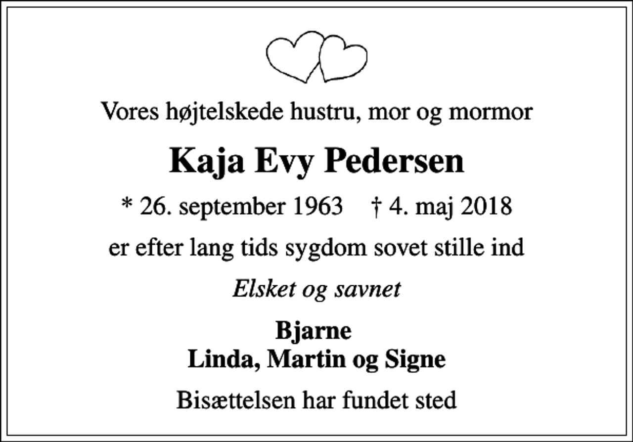 <p>Vores højtelskede hustru, mor og mormor<br />Kaja Evy Pedersen<br />* 26. september 1963 ✝ 4. maj 2018<br />er efter lang tids sygdom sovet stille ind<br />Elsket og savnet<br />Bjarne Linda, Martin og Signe<br />Bisættelsen har fundet sted</p>