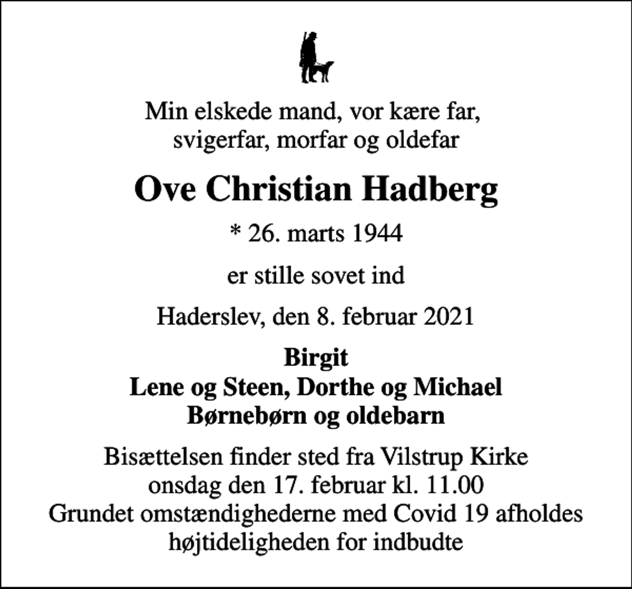 <p>Min elskede mand, vor kære far, svigerfar, morfar og oldefar<br />Ove Christian Hadberg<br />* 26. marts 1944<br />er stille sovet ind<br />Haderslev, den 8. februar 2021<br />Birgit Lene og Steen, Dorthe og Michael Børnebørn og oldebarn<br />Bisættelsen finder sted fra Vilstrup Kirke onsdag den 17. februar kl. 11.00 Grundet omstændighederne med Covid 19 afholdes højtideligheden for indbudte</p>