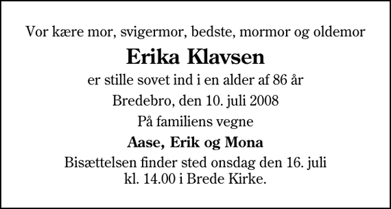 <p>Vor kære mor, svigermor, bedste, mormor og oldemor<br />Erika Klavsen<br />er stille sovet ind i en alder af 86 år<br />Bredebro, den 10. juli 2008<br />På familiens vegne<br />Aase, Erik og Mona<br />Bisættelsen finder sted onsdag den 16. juli kl. 14.00 i Brede Kirke</p>