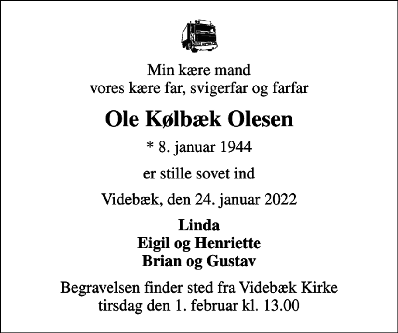 <p>Min kære mand vores kære far, svigerfar og farfar<br />Ole Kølbæk Olesen<br />* 8. januar 1944<br />er stille sovet ind<br />Videbæk, den 24. januar 2022<br />Linda Eigil og Henriette Brian og Gustav<br />Begravelsen finder sted fra Videbæk Kirke tirsdag den 1. februar kl. 13.00</p>