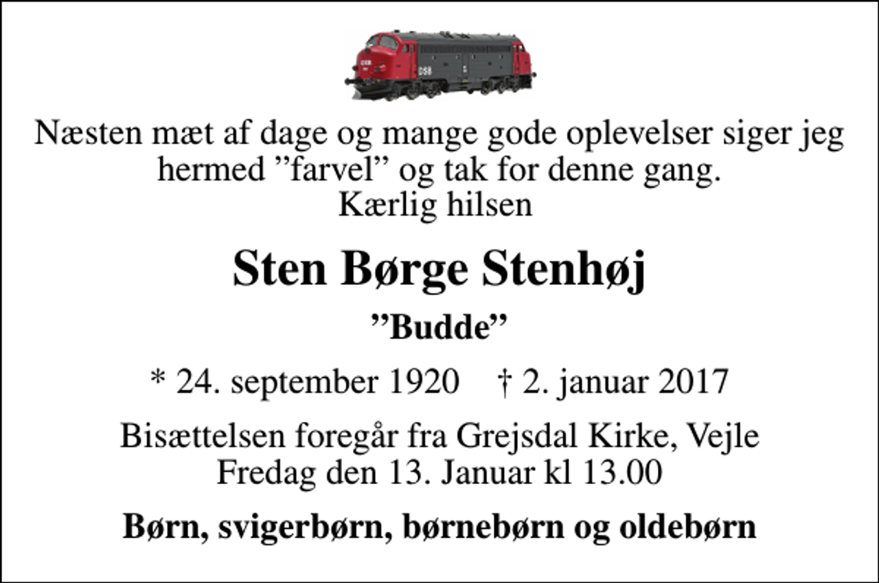 <p>Næsten mæt af dage og mange gode oplevelser siger jeg hermed farvel og tak for denne gang. Kærlig hilsen<br />Sten Børge Stenhøj<br />Budde<br />* 24. september 1920 ✝ 2. januar 2017<br />Bisættelsen foregår fra Grejsdal Kirke, Vejle Fredag den 13. Januar kl 13.00<br />Børn, svigerbørn, børnebørn og oldebørn</p>