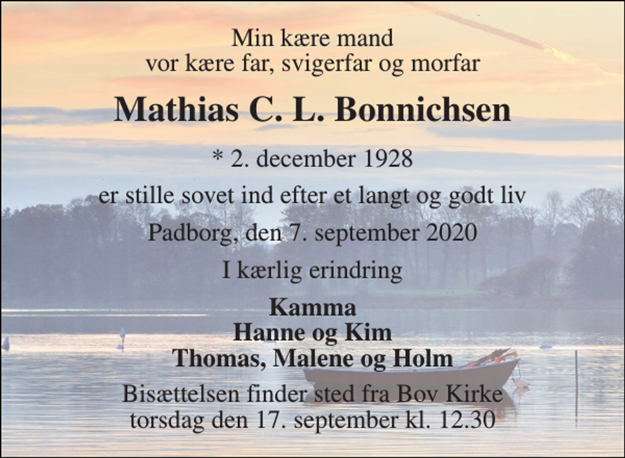 <p>Min kære mand vor kære far, svigerfar og morfar<br />Mathias C. L. Bonnichsen<br />*​ 2. december 1928<br />er stille sovet ind efter et langt og godt liv<br />Padborg, den 7. september 2020<br />I kærlig erindring<br />Kamma Hanne og Kim Thomas, Malene og Holm<br />Bisættelsen​ finder sted fra Bov Kirke​ torsdag den 17. september​ kl. 12.30</p>