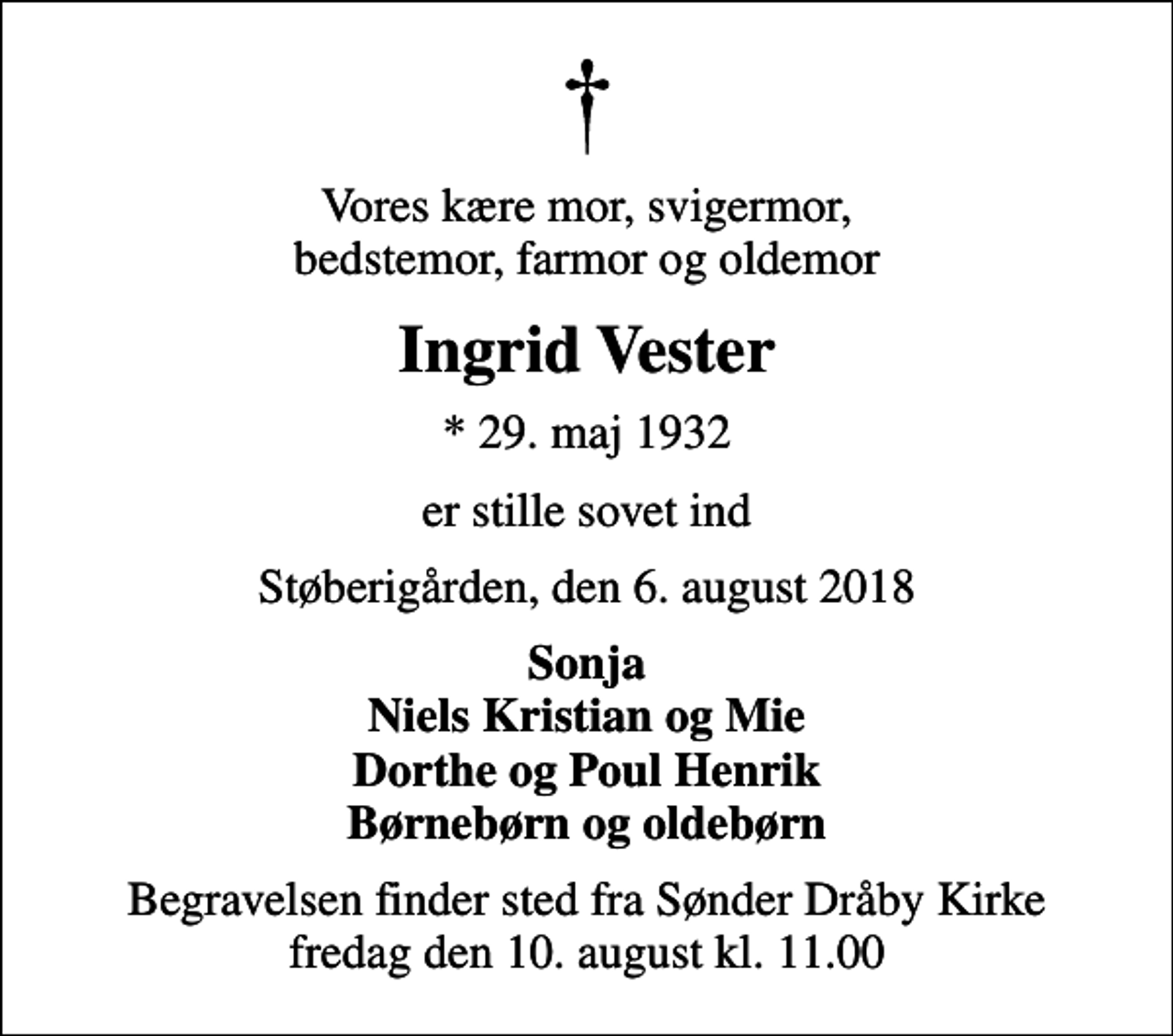 <p>Vores kære mor, svigermor, bedstemor, farmor og oldemor<br />Ingrid Vester<br />* 29. maj 1932<br />er stille sovet ind<br />Støberigården, den 6. august 2018<br />Sonja Niels Kristian og Mie Dorthe og Poul Henrik Børnebørn og oldebørn<br />Begravelsen finder sted fra Sønder Dråby Kirke fredag den 10. august kl. 11.00</p>