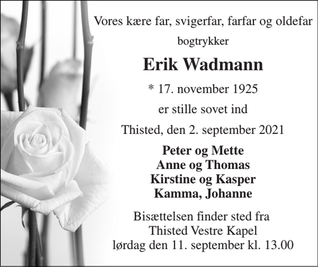 <p>Vores kære far, svigerfar, farfar og oldefar<br />bogtrykker<br />Erik Wadmann<br />*​ 17. november 1925<br />er stille sovet ind<br />Thisted, den 2. september 2021<br />Peter og Mette Anne og Thomas Kirstine og Kasper Kamma, Johanne<br />Bisættelsen​ finder sted fra Thisted Vestre Kapel lørdag den 11. september​ kl. 13.00</p>