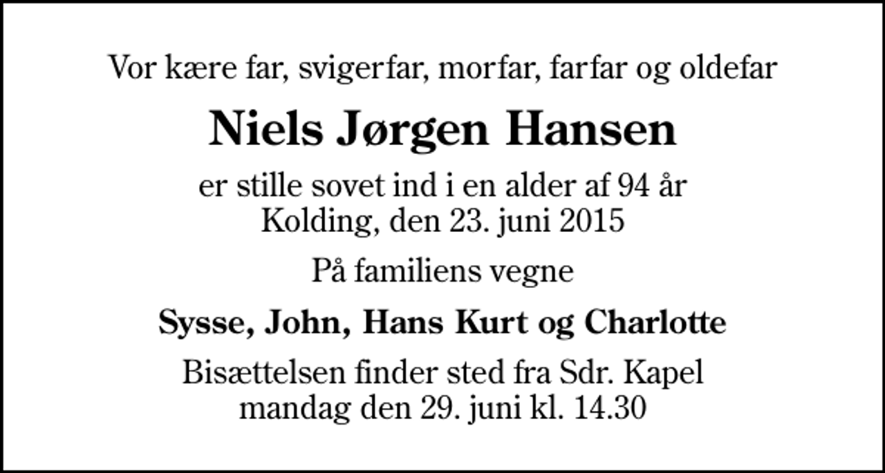 <p>Vor kære far, svigerfar, morfar, farfar og oldefar<br />Niels Jørgen Hansen<br />er stille sovet ind i en alder af 94 år Kolding, den 23. juni 2015<br />På familiens vegne<br />Sysse, John, Hans Kurt og Charlotte<br />Bisættelsen finder sted fra Sdr. Kapel mandag den 29. juni kl. 14.30</p>