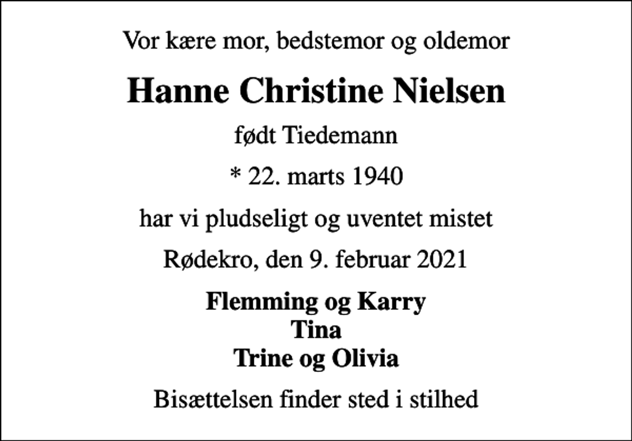 <p>Vor kære mor, bedstemor og oldemor<br />Hanne Christine Nielsen<br />født Tiedemann<br />* 22. marts 1940<br />har vi pludseligt og uventet mistet<br />Rødekro, den 9. februar 2021<br />Flemming og Karry Tina Trine og Olivia<br />Bisættelsen finder sted i stilhed</p>