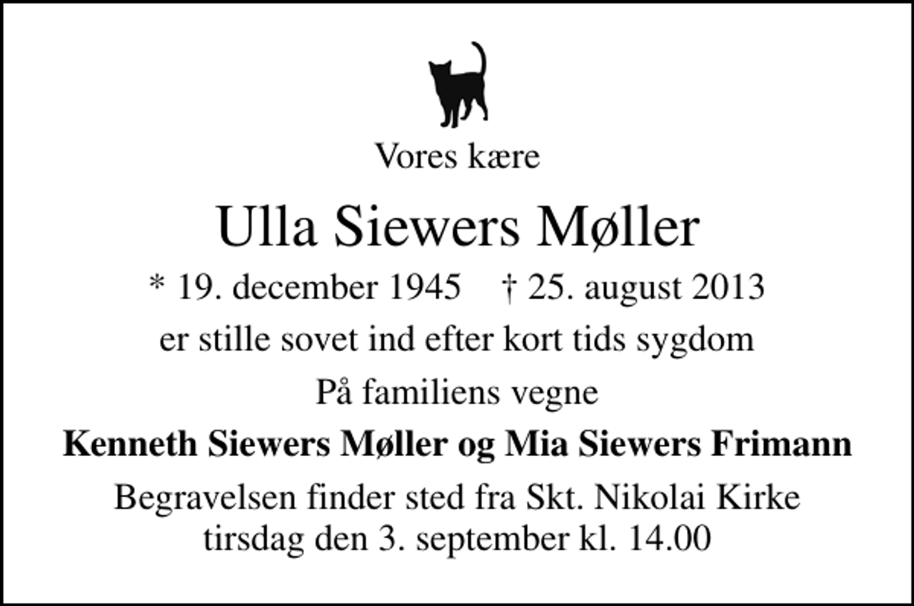 <p>Vores kære<br />Ulla Siewers Møller<br />* 19. december 1945 ✝ 25. august 2013<br />er stille sovet ind efter kort tids sygdom<br />På familiens vegne<br />Kenneth Siewers Møller og Mia Siewers Frimann<br />Begravelsen finder sted fra Sankt Nikolai Kirke tirsdag den 3. september kl. 14.00</p>