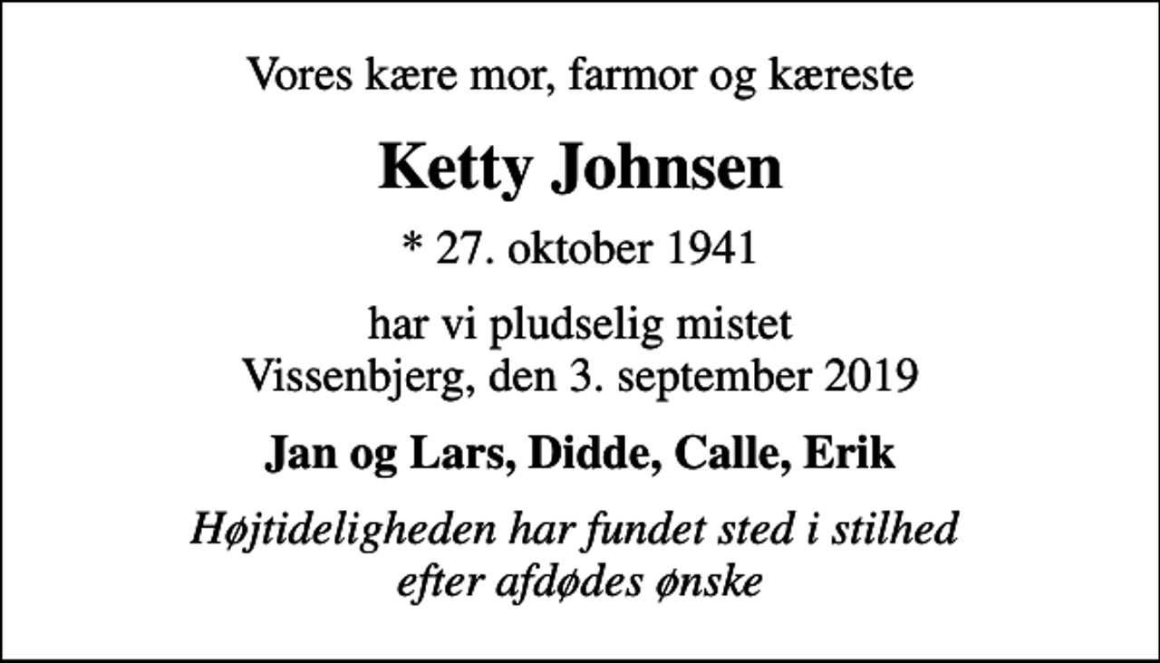 <p>Vores kære mor, farmor og kæreste<br />Ketty Johnsen<br />* 27. oktober 1941<br />har vi pludselig mistet Vissenbjerg, den 3. september 2019<br />Jan og Lars, Didde, Calle, Erik<br />Højtideligheden har fundet sted i stilhed efter afdødes ønske</p>