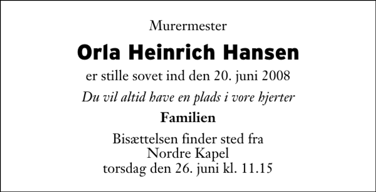 <p>Murermester<br />Orla Heinrich Hansen<br />er stille sovet ind den 20. juni 2008<br />Du vil altid have en plads i vore hjerter<br />Familien<br />Bisættelsen finder sted fra Nordre Kapel torsdag den 26. juni kl. 11.15</p>