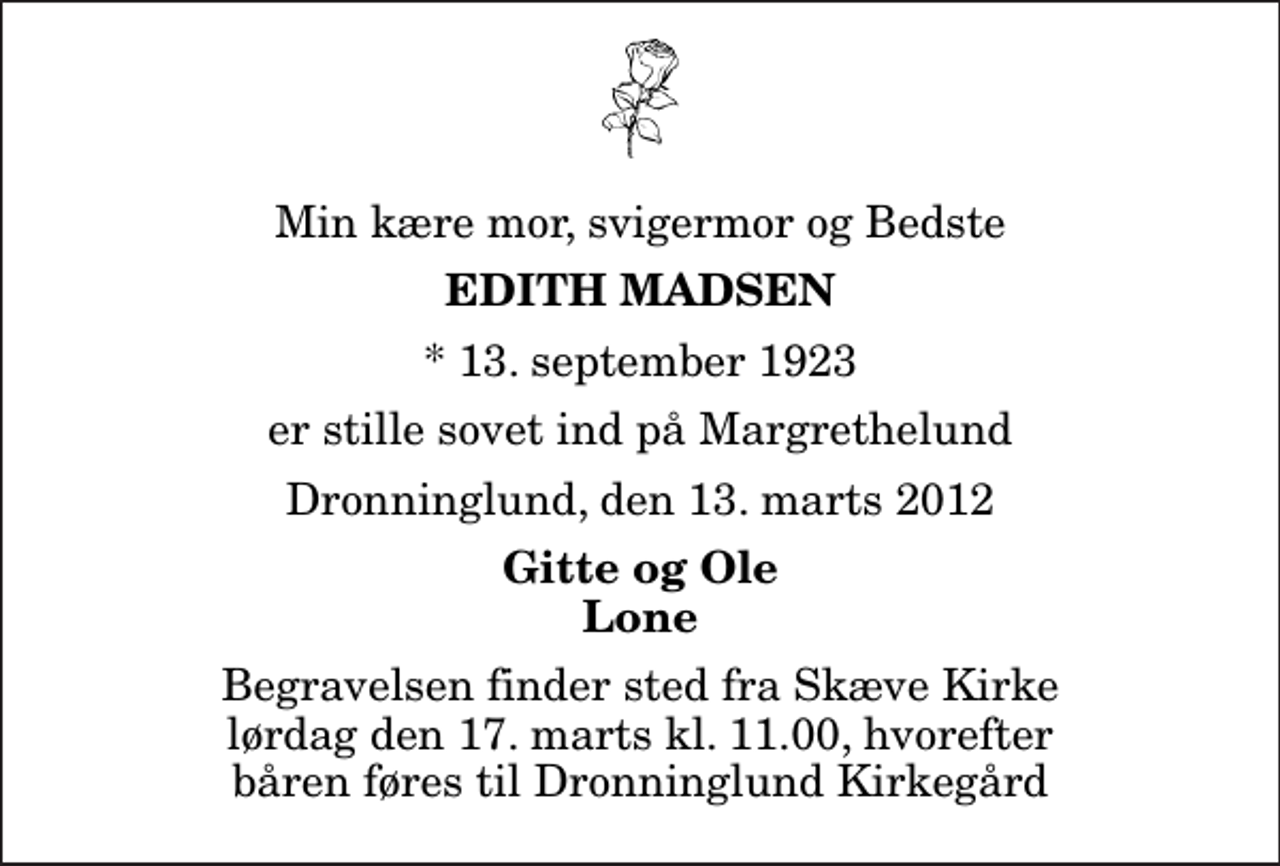 <p>Min kære mor, svigermor og Bedste<br />Edith Madsen<br />* 13. september 1923<br />er stille sovet ind på Margrethelund<br />Dronninglund, den 13. marts 2012<br />Gitte og Ole Lone<br />Begravelsen finder sted fra Skæve Kirke lørdag den 17. marts kl. 11.00 Hvorefter båren føres til Dronninglund Kirkegård<br />Begravelsen finder sted fra Skæve Kirke lørdag den 17. marts kl. 11.00, hvorefter båren føres til Dronninglund Kirkegård</p>