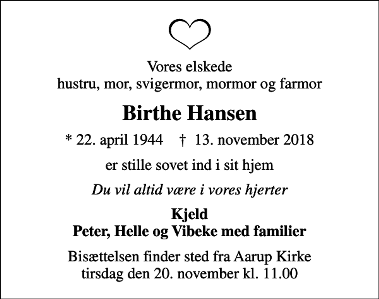 <p>Vores elskede hustru, mor, svigermor, mormor og farmor<br />Birthe Hansen<br />* 22. april 1944 ✝ 13. november 2018<br />er stille sovet ind i sit hjem<br />Du vil altid være i vores hjerter<br />Kjeld Peter, Helle og Vibeke med familier<br />Bisættelsen finder sted fra Aarup Kirke tirsdag den 20. november kl. 11.00</p>