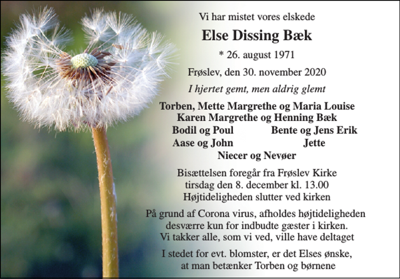 <p>Vi har mistet vores elskede<br />Else Dissing Bæk<br />*​ 26. august 1971<br />Frøslev, den 30. november 2020<br />I hjertet gemt, men aldrig glemt<br />Torben, Mette Margrethe og Maria Louise Karen Margrethe og Henning Bæk<br />Bodil og Poul<br />Bente og Jens Erik<br />Aase og John<br />Jette<br />Niecer og Nevøer<br />Bisættelsen​ foregår fra Frøslev Kirke​ tirsdag den 8. december​ kl. 13.00 Højtideligheden slutter ved kirken<br />På grund af Corona virus, afholdes højtideligheden desværre kun for indbudte gæster i kirken. Vi takker alle, som vi ved, ville have deltaget<br />I stedet for evt. blomster, er det Elses ønske, at man betænker Torben og børnene</p>