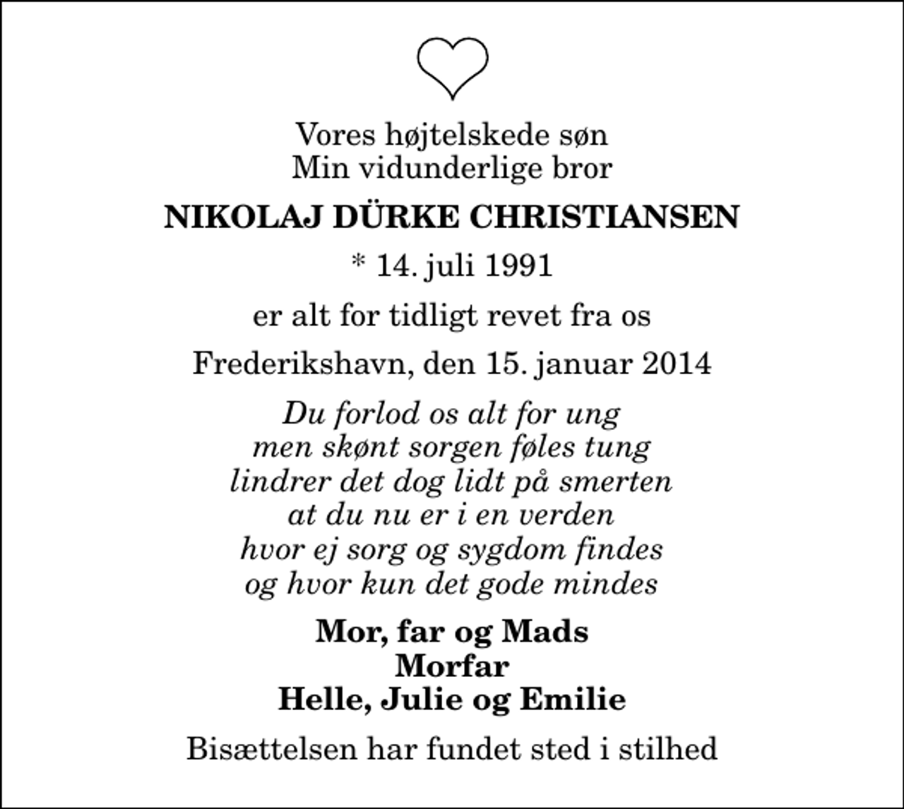 <p>Vores højtelskede søn Min vidunderlige bror<br />Nikolaj Dürke Christiansen<br />* 14. juli 1991<br />er alt for tidligt revet fra os<br />Frederikshavn, den 15. januar 2014<br />Du forlod os alt for ung men skønt sorgen føles tung lindrer det dog lidt på smerten at du nu er i en verden hvor ej sorg og sygdom findes og hvor kun det gode mindes<br />Mor, far og Mads Morfar Helle, Julie og Emilie<br />Bisættelsen har fundet sted i stilhed</p>