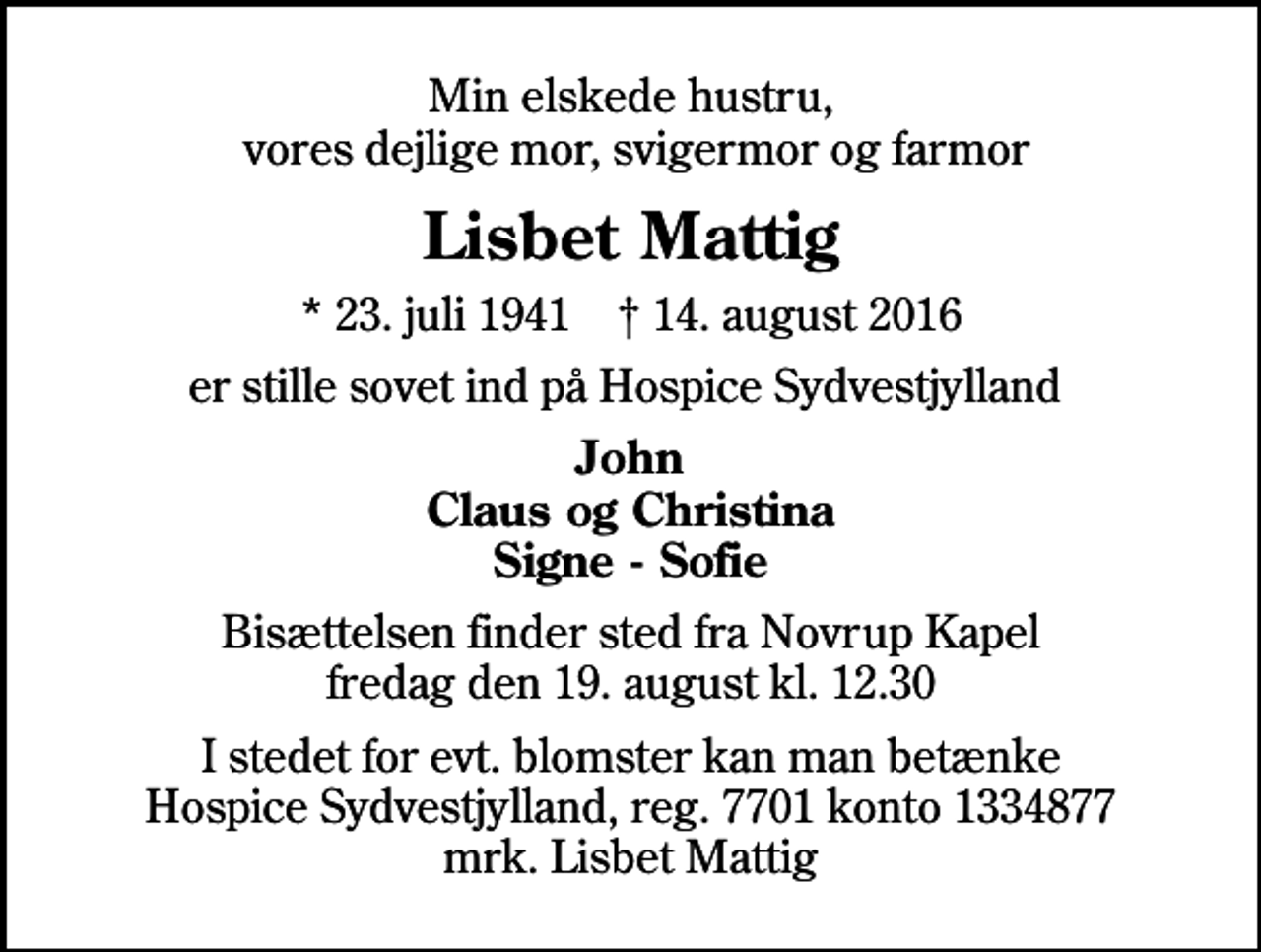 <p>Min elskede hustru, vores dejlige mor, svigermor og farmor<br />Lisbet Mattig<br />* 23. juli 1941 ✝ 14. august 2016<br />er stille sovet ind på Hospice Sydvestjylland<br />John Claus og Christina Signe - Sofie<br />Bisættelsen finder sted fra Novrup Kapel fredag den 19. august kl. 12.30<br />I stedet for evt. blomster kan man betænke<br />Hospice Sydvestjylland Reg.7701konto1334877mrk. Lisbet<br />Mattig</p>