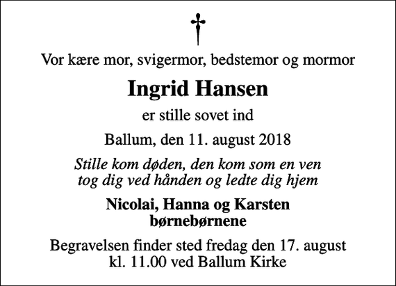 <p>Vor kære mor, svigermor, bedstemor og mormor<br />Ingrid Hansen<br />er stille sovet ind<br />Ballum, den 11. august 2018<br />Stille kom døden, den kom som en ven tog dig ved hånden og ledte dig hjem<br />Nicolai, Hanna og Karsten børnebørnene<br />Begravelsen finder sted fredag den 17. august kl. 11.00 ved Ballum Kirke</p>