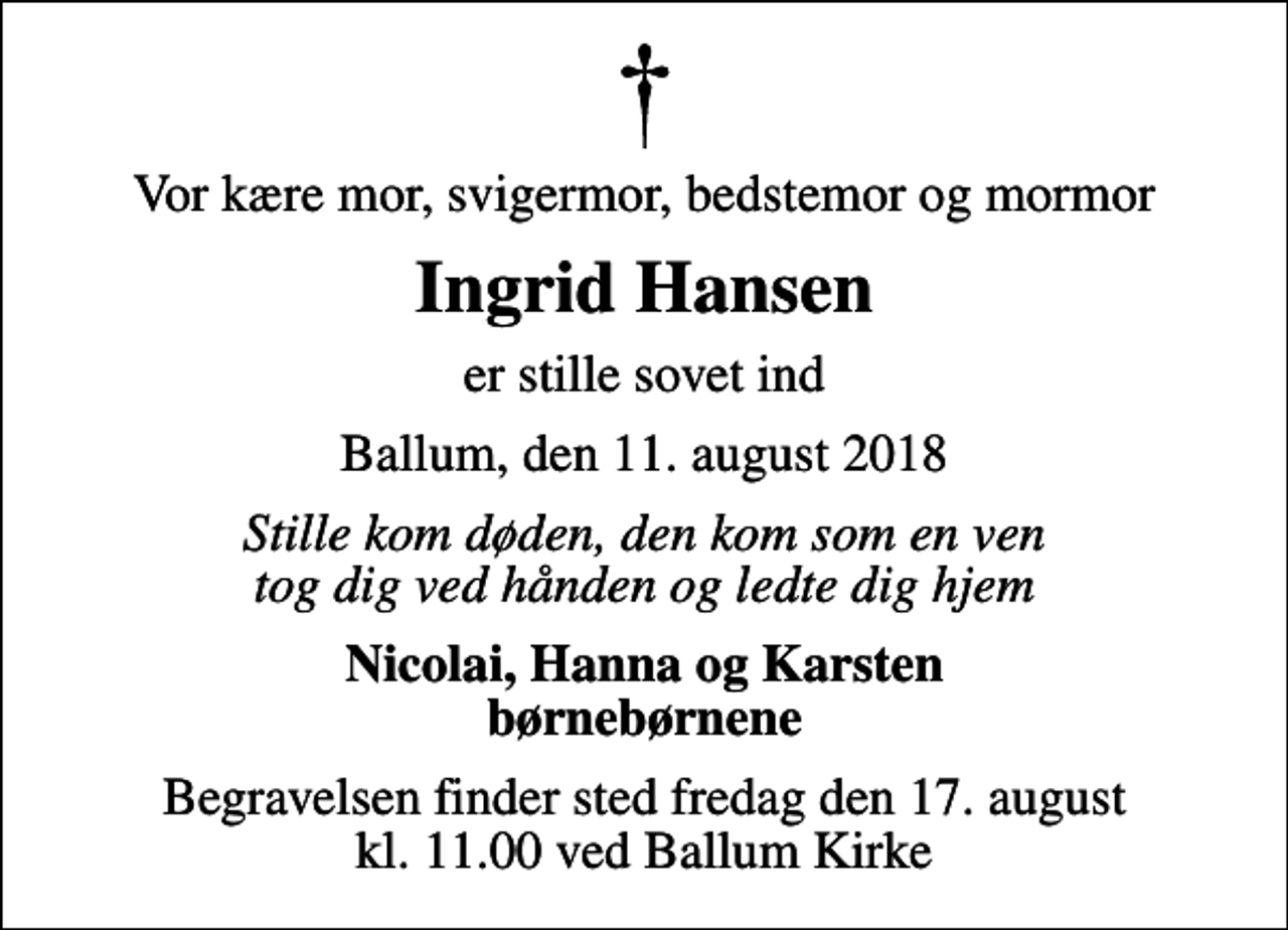 <p>Vor kære mor, svigermor, bedstemor og mormor<br />Ingrid Hansen<br />er stille sovet ind<br />Ballum, den 11. august 2018<br />Stille kom døden, den kom som en ven tog dig ved hånden og ledte dig hjem<br />Nicolai, Hanna og Karsten børnebørnene<br />Begravelsen finder sted fredag den 17. august kl. 11.00 ved Ballum Kirke</p>