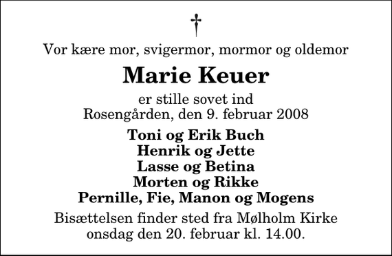 <p>Vor kære mor, svigermor, mormor og oldemor<br />Marie Keuer<br />er stille sovet ind Rosengården, den 9. februar 2008<br />Toni og Erik Buch Henrik og Jette Lasse og Betina Morten og Rikke Pernille, Fie, Manon og Mogens<br />Bisættelsen finder sted fra Mølholm Kirke onsdag den 20. februar kl. 14.00</p>