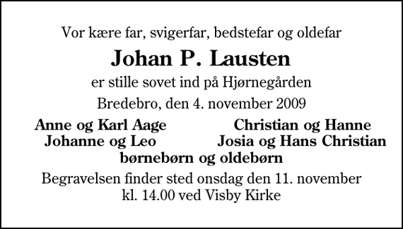 <p>Vor kære far, svigerfar, bedstefar og oldefar<br />Johan P. Lausten<br />er stille sovet ind på Hjørnegården<br />Bredebro, den 4. november 2009<br />Anne og Karl Aage<br />Christian og Hanne<br />Johanne og Leo<br />Josia og Hans Christian<br />Begravelsen finder sted onsdag den 11. november kl. 14.00 ved Visby Kirke</p>