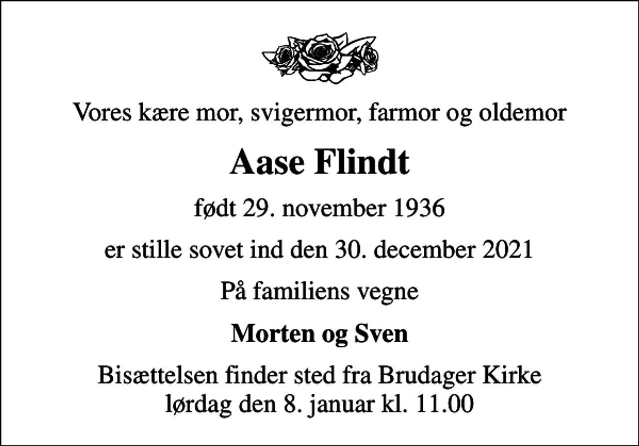 <p>Vores kære mor, svigermor, farmor og oldemor<br />Aase Flindt<br />født 29. november 1936<br />er stille sovet ind den 30. december 2021<br />På familiens vegne<br />Morten og Sven<br />Bisættelsen finder sted fra Brudager Kirke lørdag den 8. januar kl. 11.00</p>