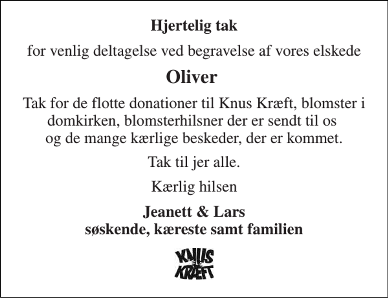 <p>Hjertelig tak<br />for venlig deltagelse ved begravelse af vores elskede<br />Oliver<br />Tak for de flotte donationer til Knus Kræft, blomster i domkirken, blomsterhilsner der er sendt til os og de mange kærlige beskeder, der er kommet.<br />Tak til jer alle.<br />Kærlig hilsen<br />Jeanett &amp; Lars søskende, kæreste samt familien</p>