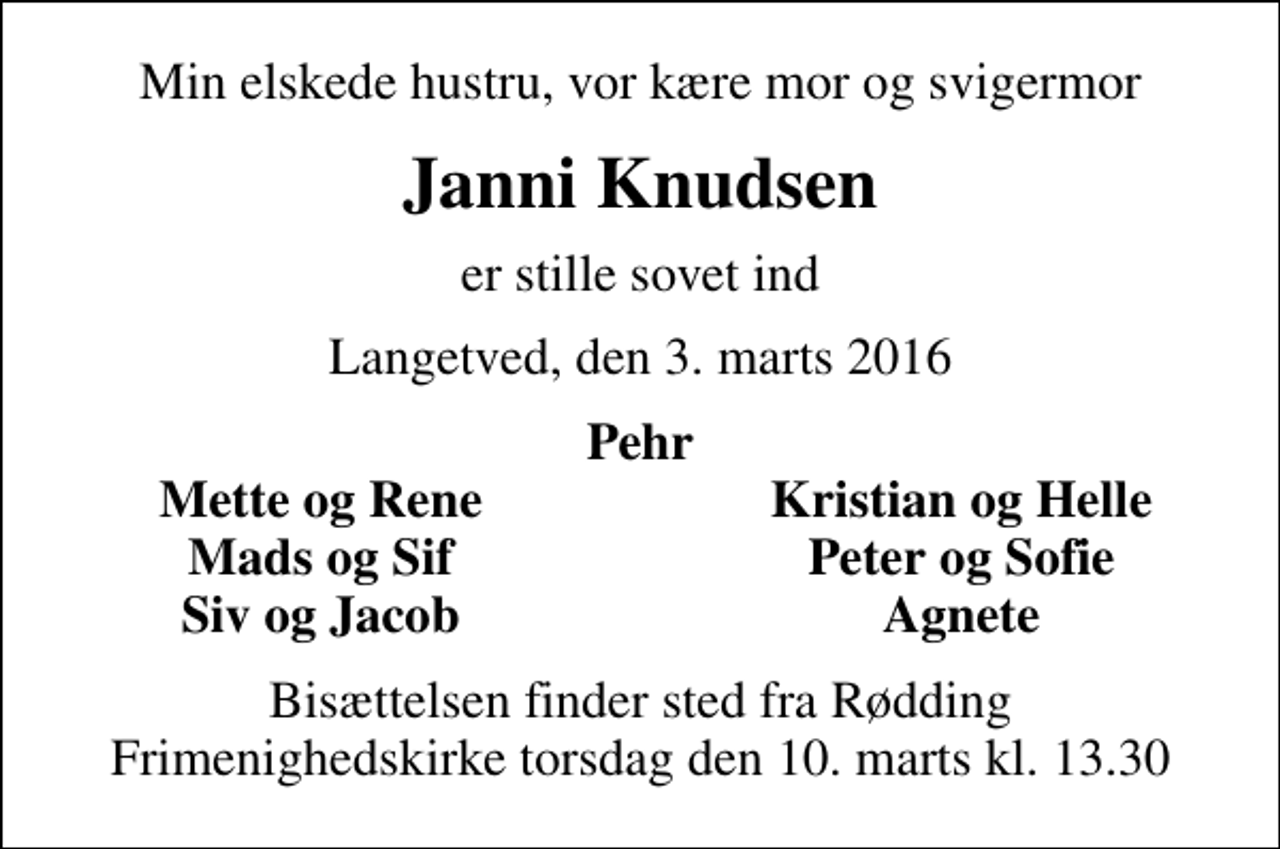 <p>Min elskede hustru, vor kære mor og svigermor<br />Janni Knudsen<br />er stille sovet ind<br />Langetved, den 3. marts 2016<br />Pehr<br />Mette og Rene<br />Kristian og Helle<br />Mads og Sif<br />Peter og Sofie<br />Siv og Jacob<br />Agnete<br />Bisættelsen finder sted fra Rødding Frimenighedskirke torsdag den 10. marts kl. 13.30</p>